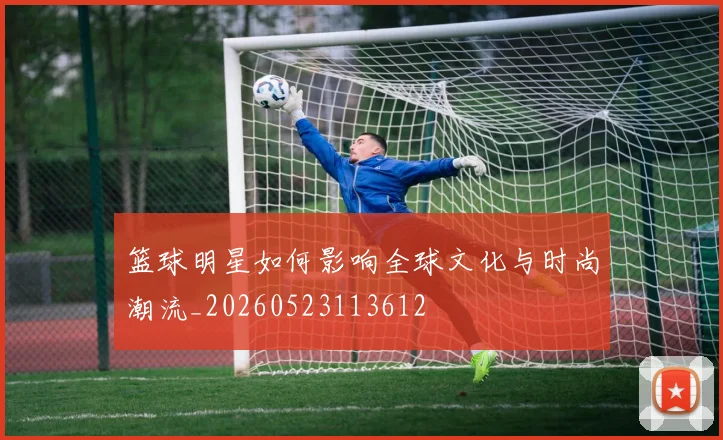 篮球明星如何影响全球文化与时尚潮流_20260523113612