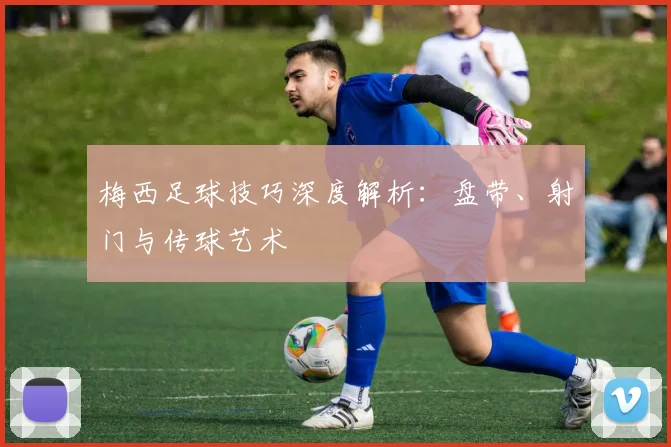 梅西足球技巧深度解析：盘带、射门与传球艺术