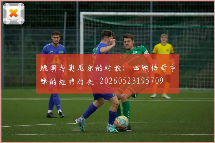 姚明与奥尼尔的对抗:回顾传奇中锋的经典对决_20260523195709