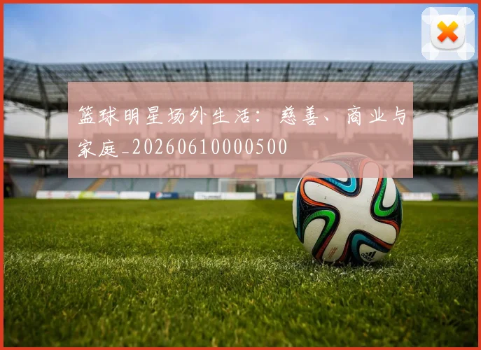 篮球明星场外生活：慈善、商业与家庭_20260610000500