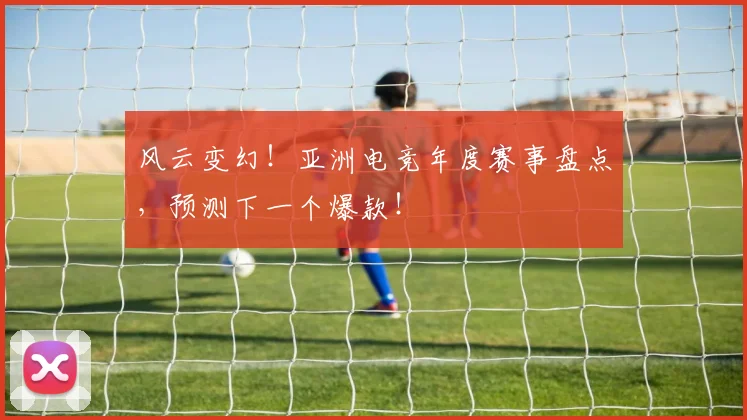 风云变幻！亚洲电竞年度赛事盘点，预测下一个爆款！
