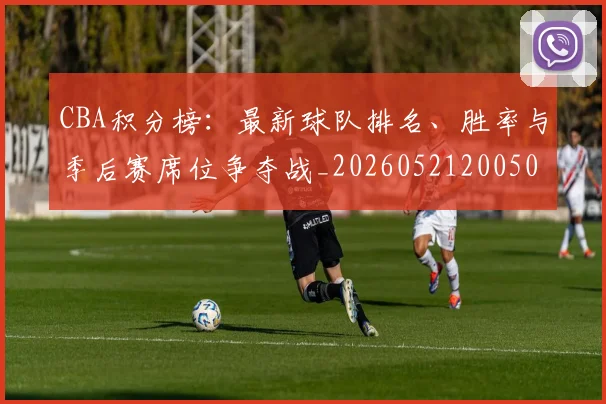CBA积分榜:最新球队排名、胜率与季后赛席位争夺战_20260521200502