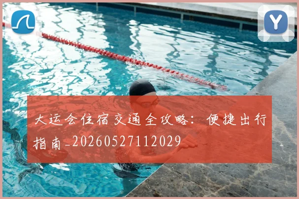 大运会住宿交通全攻略:便捷出行指南_20260527112029